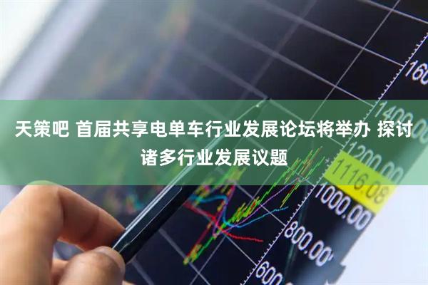 天策吧 首届共享电单车行业发展论坛将举办 探讨诸多行业发展议题