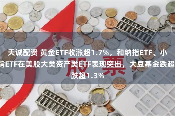 天诚配资 黄金ETF收涨超1.7%，和纳指ETF、小盘股指ETF在美股大类资产类ETF表现突出，大豆基金跌超1.3%