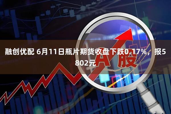 融创优配 6月11日瓶片期货收盘下跌0.17%，报5802元