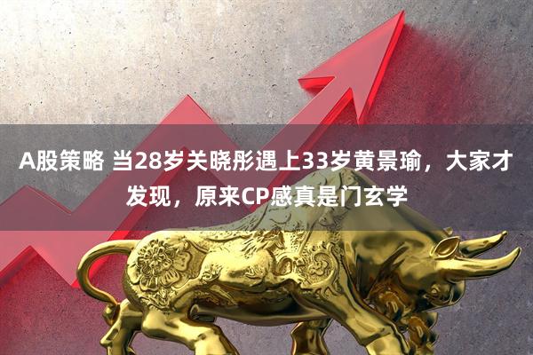 A股策略 当28岁关晓彤遇上33岁黄景瑜，大家才发现，原来CP感真是门玄学