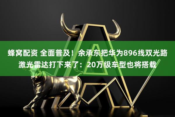 蜂窝配资 全面普及！余承东把华为896线双光路激光雷达打下来了：20万级车型也将搭载