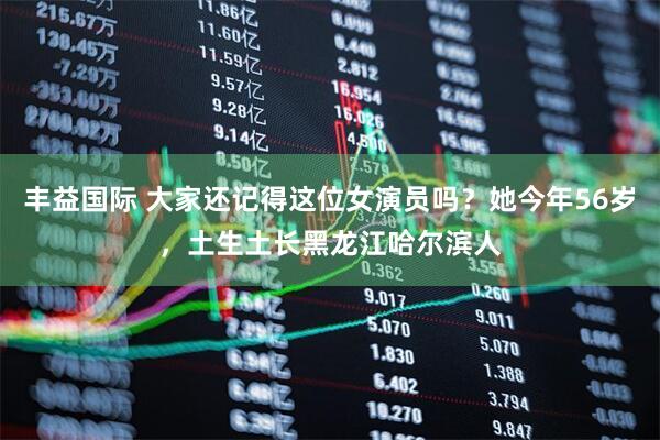 丰益国际 大家还记得这位女演员吗？她今年56岁，土生土长黑龙江哈尔滨人